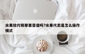 水果放代销那里靠谱吗?水果代卖是怎么操作模式