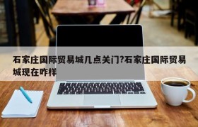 石家庄国际贸易城几点关门?石家庄国际贸易城现在咋样