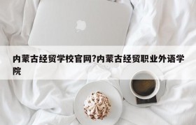 内蒙古经贸学校官网?内蒙古经贸职业外语学院